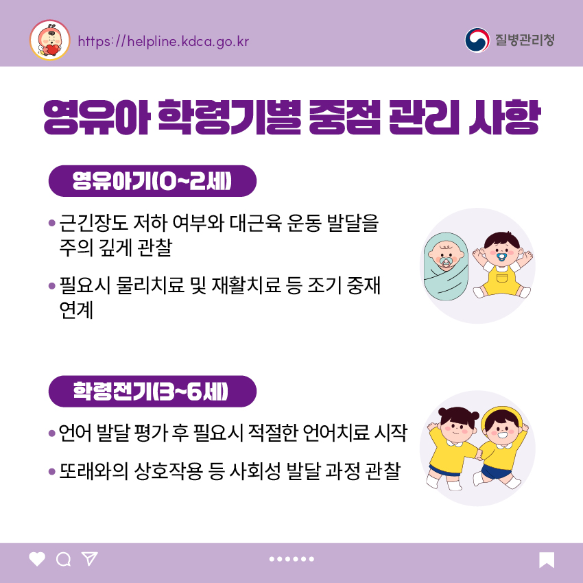 영유아 학령기별 중점 관리 사항 <영유아기(0~2세)> - 근긴장도 저하 여부와 대근육 운동 발달을 주의 깊게 관찰 - 필요시 물리치료 및 재활치료 등 조기 중재 연계  <학령전기(3~6세)> - 언어 발달 평가 후 필요시 적절한 언어치료 시작 - 또래와의 상호작용 등 사회성 발달 과정 관찰